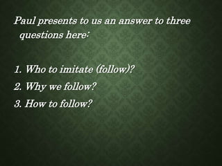 Paul presents to us an answer to three
questions here:
1. Who to imitate (follow)?
2. Why we follow?
3. How to follow?
 