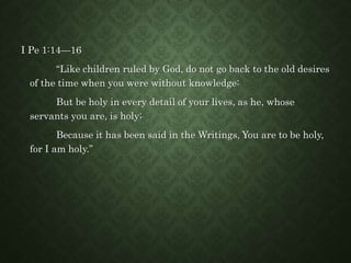 I Pe 1:14—16
“Like children ruled by God, do not go back to the old desires
of the time when you were without knowledge:
But be holy in every detail of your lives, as he, whose
servants you are, is holy;
Because it has been said in the Writings, You are to be holy,
for I am holy.”
 