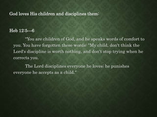 God loves His children and disciplines them:
Heb 12:5—6
“You are children of God, and he speaks words of comfort to
you. You have forgotten these words: "My child, don't think the
Lord's discipline is worth nothing, and don't stop trying when he
corrects you.
The Lord disciplines everyone he loves; he punishes
everyone he accepts as a child."
 