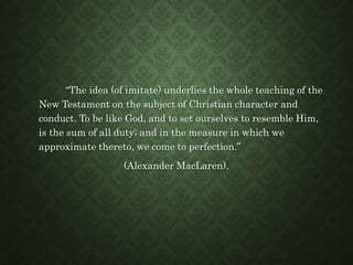 “The idea (of imitate) underlies the whole teaching of the
New Testament on the subject of Christian character and
conduct. To be like God, and to set ourselves to resemble Him,
is the sum of all duty; and in the measure in which we
approximate thereto, we come to perfection.”
(Alexander MacLaren).
 