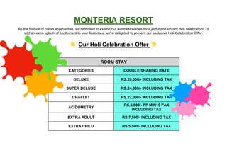 MONTERIA RESORT
As the festival of colors approaches, we're thrilled to extend our warmest wishes for a joyful and vibrant Holi celebration! To
add an extra splash of excitement to your festivities, we're delighted to present our exclusive Holi Celebration Offer.
Our Holi Celebration Offer
ROOM STAY
CATEGORIES DOUBLE SHARING RATE
DELUXE RS.20,000/- INCLUDING TAX
SUPER DELUXE RS.24,000/- INCLUDING TAX
CHALLET RS.27,000/- INCLUDING TAX
AC DOMETRY
RS.6,000/- PP MIN15 PAX
INCLUDING TAX
EXTRA ADULT RS.7,500/- INCLUDING TAX RS.25,000/-
EXTRA CHILD RS.5,500/- INCLUDING TAX
 