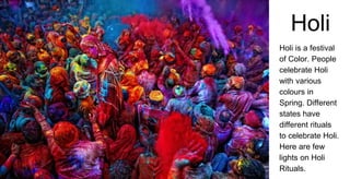 Holi
Holi is a festival
of Color. People
celebrate Holi
with various
colours in
Spring. Different
states have
different rituals
to celebrate Holi.
Here are few
lights on Holi
Rituals.
 