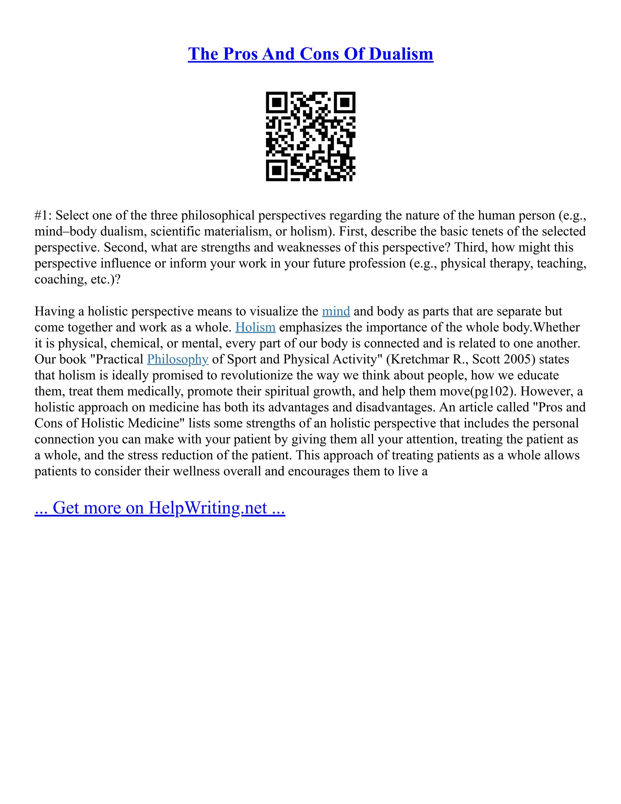 The Pros And Cons Of Dualism
#1: Select one of the three philosophical perspectives regarding the nature of the human person (e.g.,
mind–body dualism, scientific materialism, or holism). First, describe the basic tenets of the selected
perspective. Second, what are strengths and weaknesses of this perspective? Third, how might this
perspective influence or inform your work in your future profession (e.g., physical therapy, teaching,
coaching, etc.)?
Having a holistic perspective means to visualize the mind and body as parts that are separate but
come together and work as a whole. Holism emphasizes the importance of the whole body.Whether
it is physical, chemical, or mental, every part of our body is connected and is related to one another.
Our book "Practical Philosophy of Sport and Physical Activity" (Kretchmar R., Scott 2005) states
that holism is ideally promised to revolutionize the way we think about people, how we educate
them, treat them medically, promote their spiritual growth, and help them move(pg102). However, a
holistic approach on medicine has both its advantages and disadvantages. An article called "Pros and
Cons of Holistic Medicine" lists some strengths of an holistic perspective that includes the personal
connection you can make with your patient by giving them all your attention, treating the patient as
a whole, and the stress reduction of the patient. This approach of treating patients as a whole allows
patients to consider their wellness overall and encourages them to live a
... Get more on HelpWriting.net ...
 