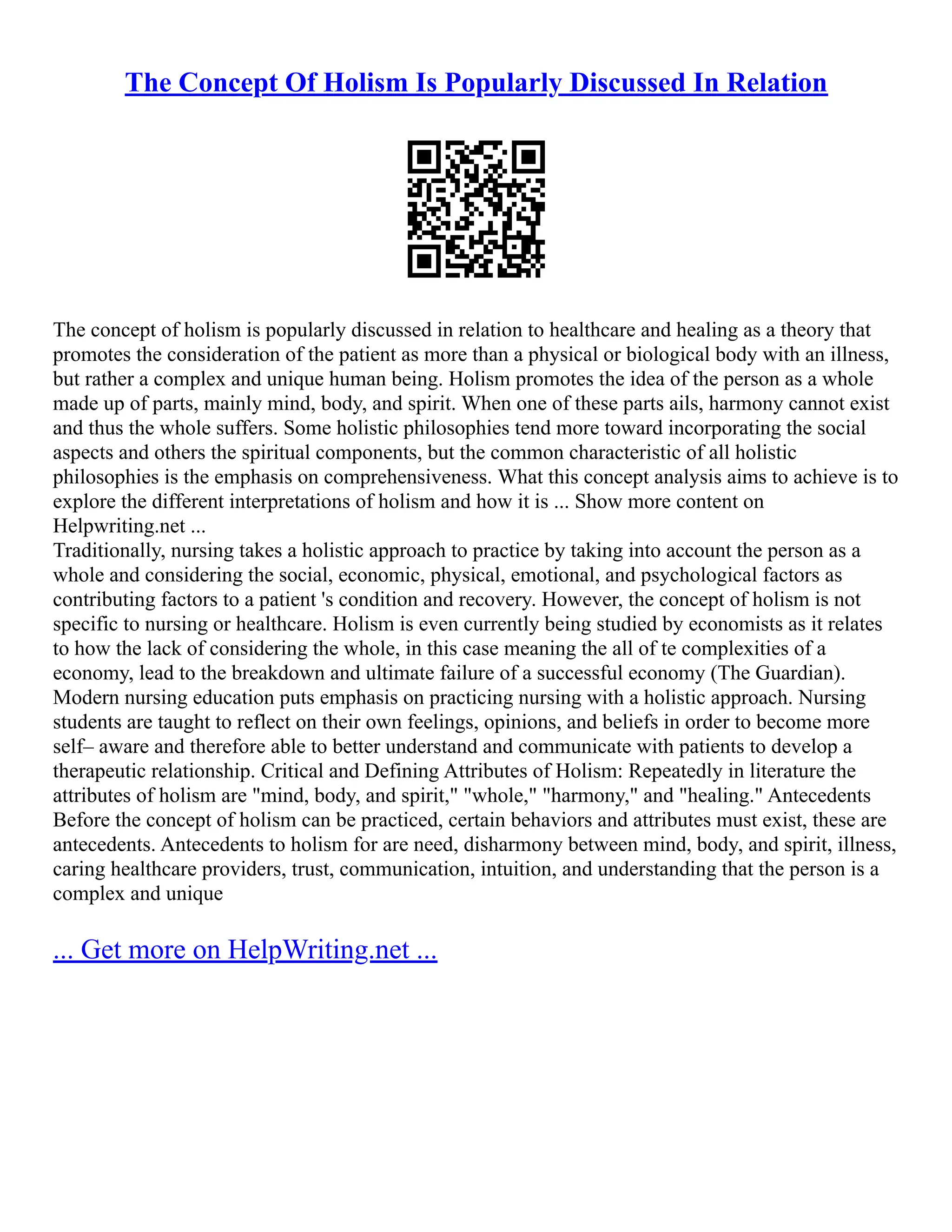 The Concept Of Holism Is Popularly Discussed In Relation
The concept of holism is popularly discussed in relation to healthcare and healing as a theory that
promotes the consideration of the patient as more than a physical or biological body with an illness,
but rather a complex and unique human being. Holism promotes the idea of the person as a whole
made up of parts, mainly mind, body, and spirit. When one of these parts ails, harmony cannot exist
and thus the whole suffers. Some holistic philosophies tend more toward incorporating the social
aspects and others the spiritual components, but the common characteristic of all holistic
philosophies is the emphasis on comprehensiveness. What this concept analysis aims to achieve is to
explore the different interpretations of holism and how it is ... Show more content on
Helpwriting.net ...
Traditionally, nursing takes a holistic approach to practice by taking into account the person as a
whole and considering the social, economic, physical, emotional, and psychological factors as
contributing factors to a patient 's condition and recovery. However, the concept of holism is not
specific to nursing or healthcare. Holism is even currently being studied by economists as it relates
to how the lack of considering the whole, in this case meaning the all of te complexities of a
economy, lead to the breakdown and ultimate failure of a successful economy (The Guardian).
Modern nursing education puts emphasis on practicing nursing with a holistic approach. Nursing
students are taught to reflect on their own feelings, opinions, and beliefs in order to become more
self– aware and therefore able to better understand and communicate with patients to develop a
therapeutic relationship. Critical and Defining Attributes of Holism: Repeatedly in literature the
attributes of holism are "mind, body, and spirit," "whole," "harmony," and "healing." Antecedents
Before the concept of holism can be practiced, certain behaviors and attributes must exist, these are
antecedents. Antecedents to holism for are need, disharmony between mind, body, and spirit, illness,
caring healthcare providers, trust, communication, intuition, and understanding that the person is a
complex and unique
... Get more on HelpWriting.net ...
 