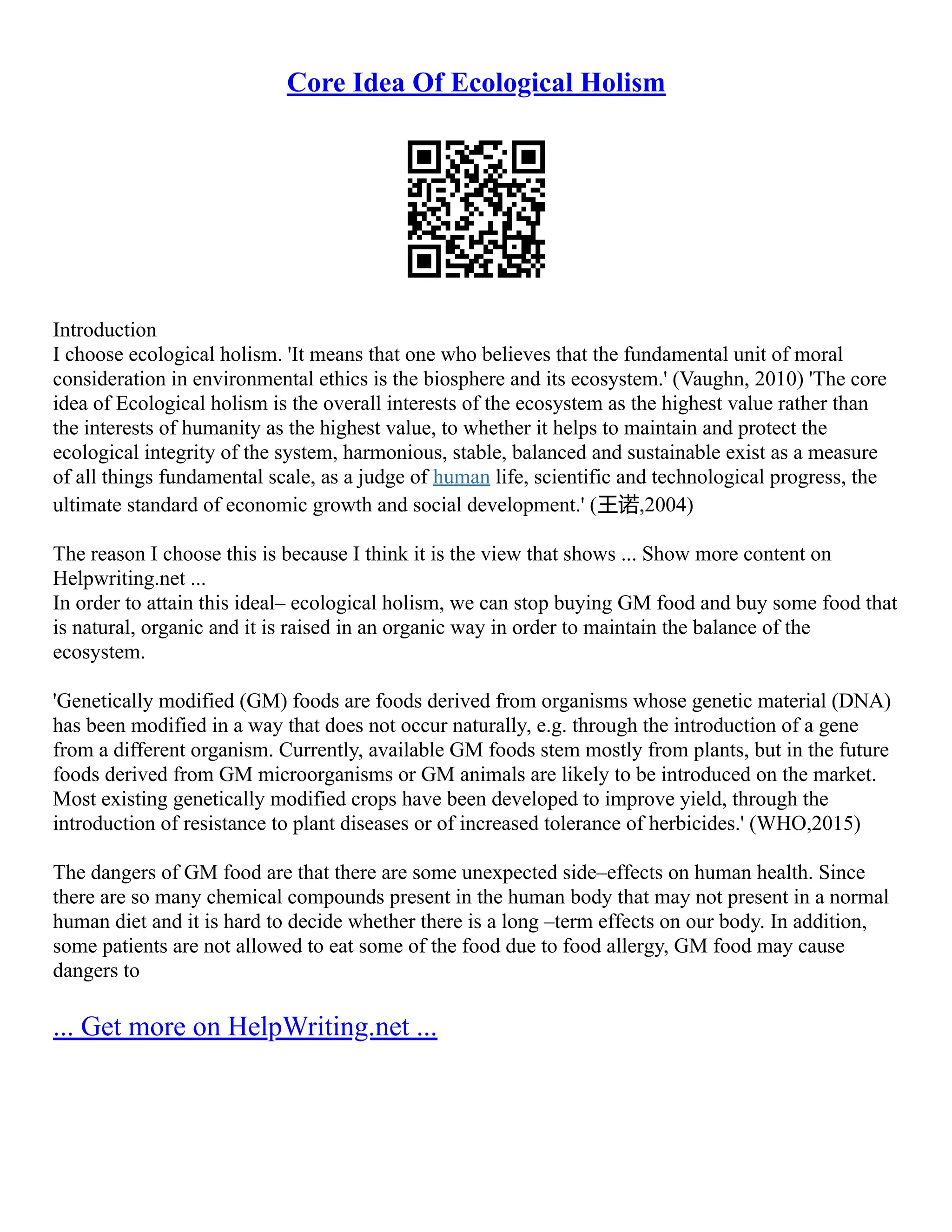 Core Idea Of Ecological Holism
Introduction
I choose ecological holism. 'It means that one who believes that the fundamental unit of moral
consideration in environmental ethics is the biosphere and its ecosystem.' (Vaughn, 2010) 'The core
idea of Ecological holism is the overall interests of the ecosystem as the highest value rather than
the interests of humanity as the highest value, to whether it helps to maintain and protect the
ecological integrity of the system, harmonious, stable, balanced and sustainable exist as a measure
of all things fundamental scale, as a judge of human life, scientific and technological progress, the
ultimate standard of economic growth and social development.' (王诺,2004)
The reason I choose this is because I think it is the view that shows ... Show more content on
Helpwriting.net ...
In order to attain this ideal– ecological holism, we can stop buying GM food and buy some food that
is natural, organic and it is raised in an organic way in order to maintain the balance of the
ecosystem.
'Genetically modified (GM) foods are foods derived from organisms whose genetic material (DNA)
has been modified in a way that does not occur naturally, e.g. through the introduction of a gene
from a different organism. Currently, available GM foods stem mostly from plants, but in the future
foods derived from GM microorganisms or GM animals are likely to be introduced on the market.
Most existing genetically modified crops have been developed to improve yield, through the
introduction of resistance to plant diseases or of increased tolerance of herbicides.' (WHO,2015)
The dangers of GM food are that there are some unexpected side–effects on human health. Since
there are so many chemical compounds present in the human body that may not present in a normal
human diet and it is hard to decide whether there is a long –term effects on our body. In addition,
some patients are not allowed to eat some of the food due to food allergy, GM food may cause
dangers to
... Get more on HelpWriting.net ...
 