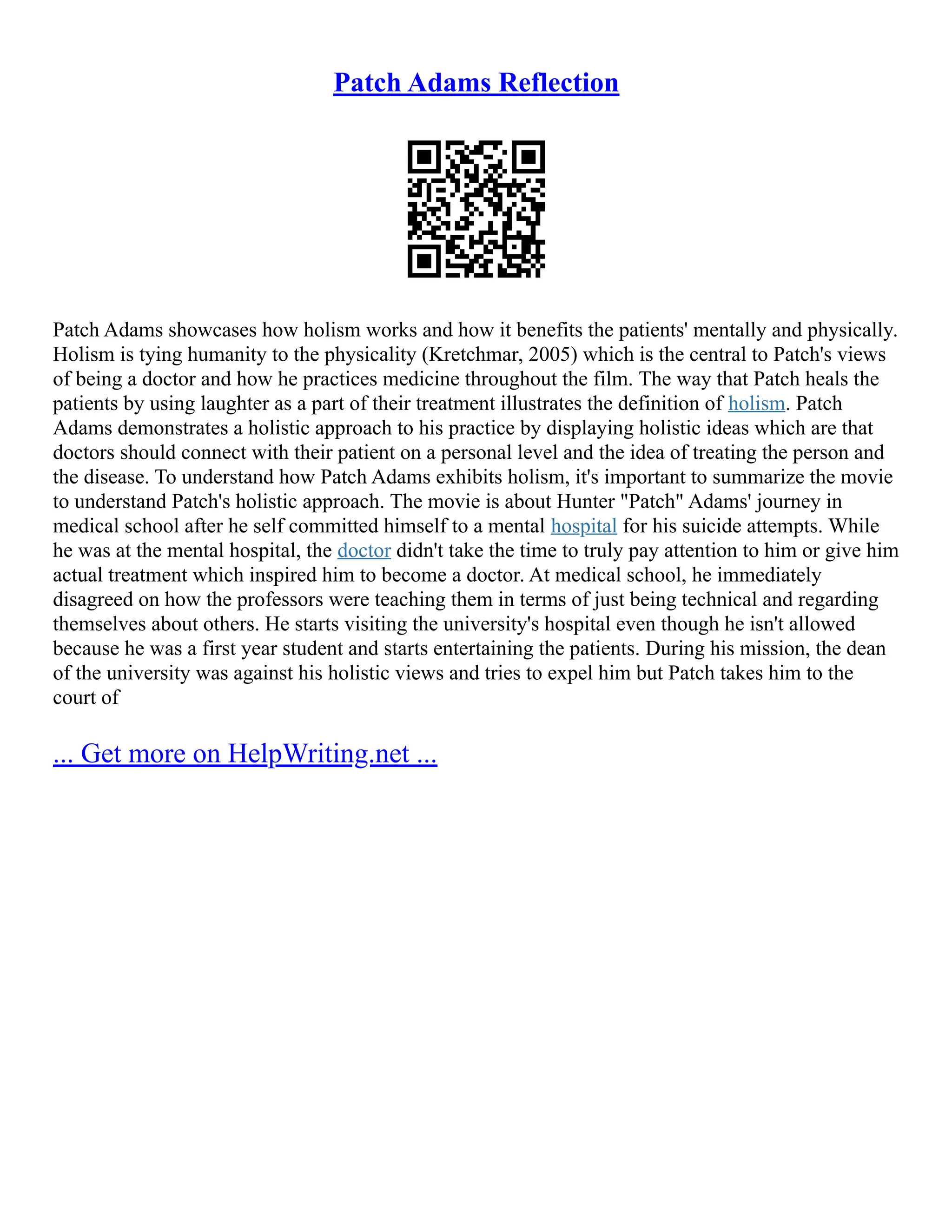 Patch Adams Reflection
Patch Adams showcases how holism works and how it benefits the patients' mentally and physically.
Holism is tying humanity to the physicality (Kretchmar, 2005) which is the central to Patch's views
of being a doctor and how he practices medicine throughout the film. The way that Patch heals the
patients by using laughter as a part of their treatment illustrates the definition of holism. Patch
Adams demonstrates a holistic approach to his practice by displaying holistic ideas which are that
doctors should connect with their patient on a personal level and the idea of treating the person and
the disease. To understand how Patch Adams exhibits holism, it's important to summarize the movie
to understand Patch's holistic approach. The movie is about Hunter "Patch" Adams' journey in
medical school after he self committed himself to a mental hospital for his suicide attempts. While
he was at the mental hospital, the doctor didn't take the time to truly pay attention to him or give him
actual treatment which inspired him to become a doctor. At medical school, he immediately
disagreed on how the professors were teaching them in terms of just being technical and regarding
themselves about others. He starts visiting the university's hospital even though he isn't allowed
because he was a first year student and starts entertaining the patients. During his mission, the dean
of the university was against his holistic views and tries to expel him but Patch takes him to the
court of
... Get more on HelpWriting.net ...
 