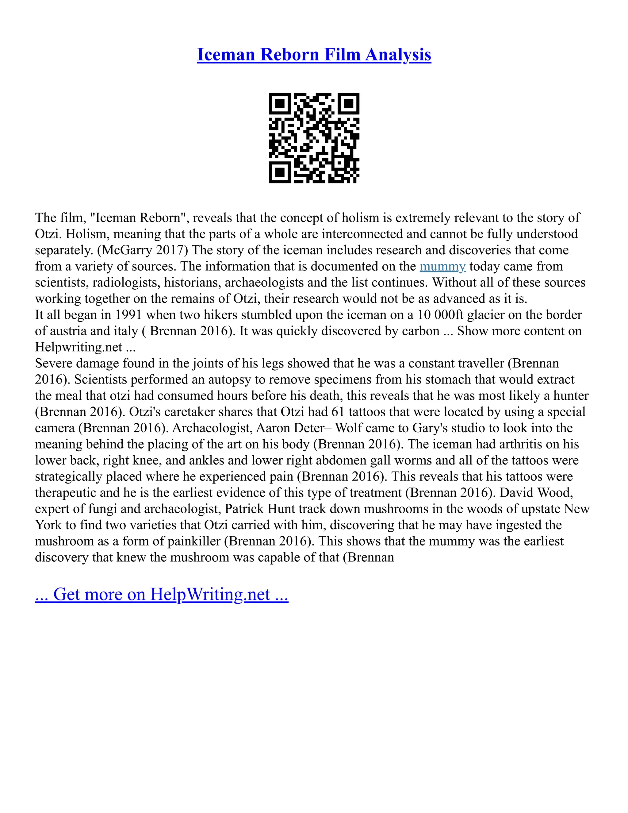 Iceman Reborn Film Analysis
The film, "Iceman Reborn", reveals that the concept of holism is extremely relevant to the story of
Otzi. Holism, meaning that the parts of a whole are interconnected and cannot be fully understood
separately. (McGarry 2017) The story of the iceman includes research and discoveries that come
from a variety of sources. The information that is documented on the mummy today came from
scientists, radiologists, historians, archaeologists and the list continues. Without all of these sources
working together on the remains of Otzi, their research would not be as advanced as it is.
It all began in 1991 when two hikers stumbled upon the iceman on a 10 000ft glacier on the border
of austria and italy ( Brennan 2016). It was quickly discovered by carbon ... Show more content on
Helpwriting.net ...
Severe damage found in the joints of his legs showed that he was a constant traveller (Brennan
2016). Scientists performed an autopsy to remove specimens from his stomach that would extract
the meal that otzi had consumed hours before his death, this reveals that he was most likely a hunter
(Brennan 2016). Otzi's caretaker shares that Otzi had 61 tattoos that were located by using a special
camera (Brennan 2016). Archaeologist, Aaron Deter– Wolf came to Gary's studio to look into the
meaning behind the placing of the art on his body (Brennan 2016). The iceman had arthritis on his
lower back, right knee, and ankles and lower right abdomen gall worms and all of the tattoos were
strategically placed where he experienced pain (Brennan 2016). This reveals that his tattoos were
therapeutic and he is the earliest evidence of this type of treatment (Brennan 2016). David Wood,
expert of fungi and archaeologist, Patrick Hunt track down mushrooms in the woods of upstate New
York to find two varieties that Otzi carried with him, discovering that he may have ingested the
mushroom as a form of painkiller (Brennan 2016). This shows that the mummy was the earliest
discovery that knew the mushroom was capable of that (Brennan
... Get more on HelpWriting.net ...
 