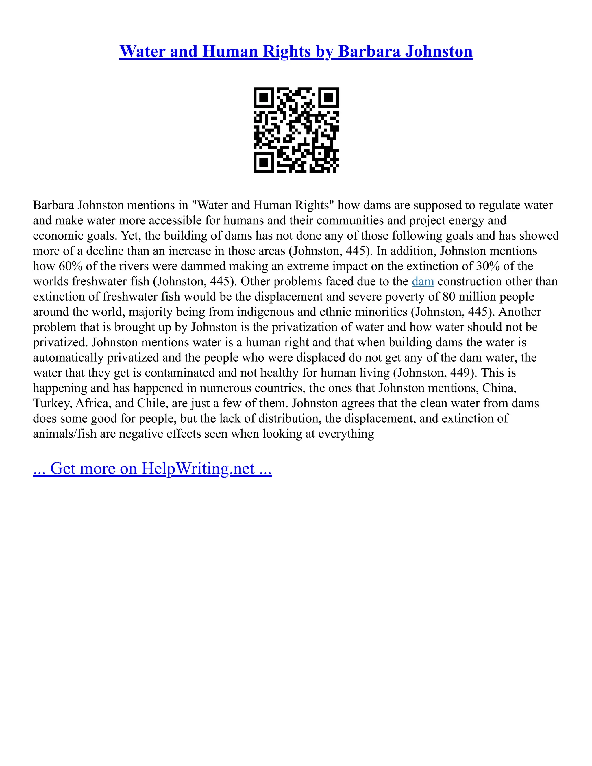 Water and Human Rights by Barbara Johnston
Barbara Johnston mentions in "Water and Human Rights" how dams are supposed to regulate water
and make water more accessible for humans and their communities and project energy and
economic goals. Yet, the building of dams has not done any of those following goals and has showed
more of a decline than an increase in those areas (Johnston, 445). In addition, Johnston mentions
how 60% of the rivers were dammed making an extreme impact on the extinction of 30% of the
worlds freshwater fish (Johnston, 445). Other problems faced due to the dam construction other than
extinction of freshwater fish would be the displacement and severe poverty of 80 million people
around the world, majority being from indigenous and ethnic minorities (Johnston, 445). Another
problem that is brought up by Johnston is the privatization of water and how water should not be
privatized. Johnston mentions water is a human right and that when building dams the water is
automatically privatized and the people who were displaced do not get any of the dam water, the
water that they get is contaminated and not healthy for human living (Johnston, 449). This is
happening and has happened in numerous countries, the ones that Johnston mentions, China,
Turkey, Africa, and Chile, are just a few of them. Johnston agrees that the clean water from dams
does some good for people, but the lack of distribution, the displacement, and extinction of
animals/fish are negative effects seen when looking at everything
... Get more on HelpWriting.net ...
 