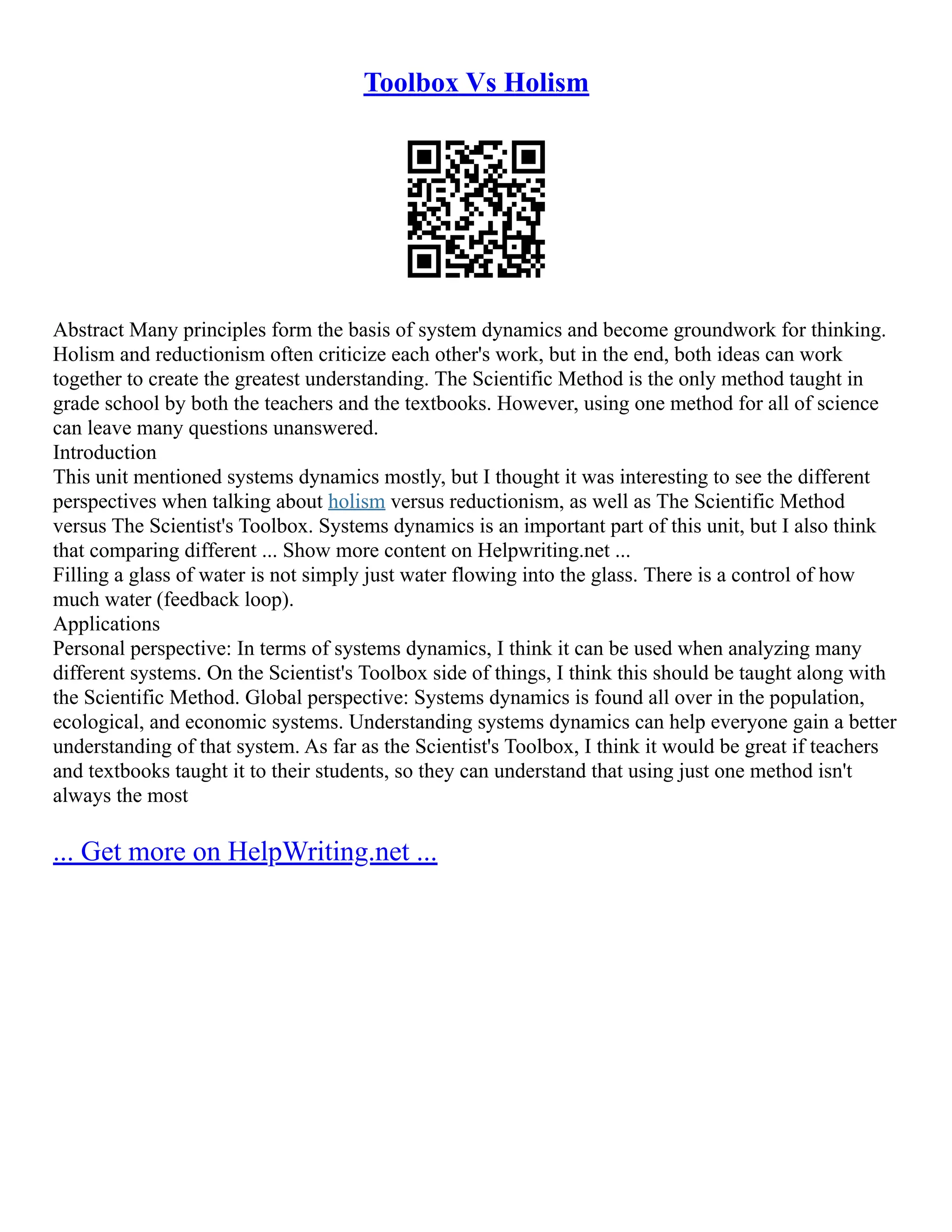 Toolbox Vs Holism
Abstract Many principles form the basis of system dynamics and become groundwork for thinking.
Holism and reductionism often criticize each other's work, but in the end, both ideas can work
together to create the greatest understanding. The Scientific Method is the only method taught in
grade school by both the teachers and the textbooks. However, using one method for all of science
can leave many questions unanswered.
Introduction
This unit mentioned systems dynamics mostly, but I thought it was interesting to see the different
perspectives when talking about holism versus reductionism, as well as The Scientific Method
versus The Scientist's Toolbox. Systems dynamics is an important part of this unit, but I also think
that comparing different ... Show more content on Helpwriting.net ...
Filling a glass of water is not simply just water flowing into the glass. There is a control of how
much water (feedback loop).
Applications
Personal perspective: In terms of systems dynamics, I think it can be used when analyzing many
different systems. On the Scientist's Toolbox side of things, I think this should be taught along with
the Scientific Method. Global perspective: Systems dynamics is found all over in the population,
ecological, and economic systems. Understanding systems dynamics can help everyone gain a better
understanding of that system. As far as the Scientist's Toolbox, I think it would be great if teachers
and textbooks taught it to their students, so they can understand that using just one method isn't
always the most
... Get more on HelpWriting.net ...
 