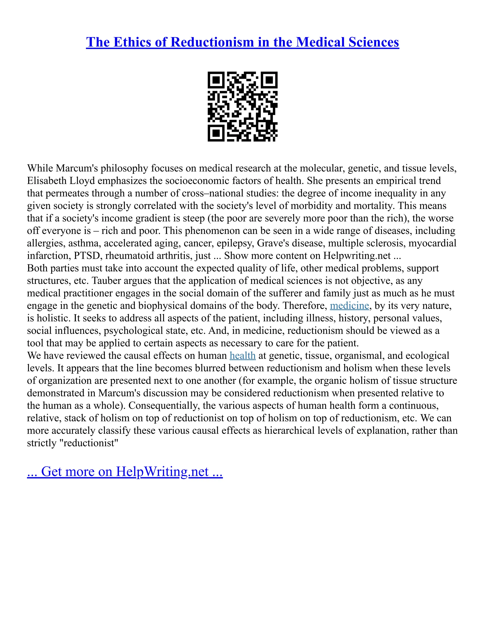 The Ethics of Reductionism in the Medical Sciences
While Marcum's philosophy focuses on medical research at the molecular, genetic, and tissue levels,
Elisabeth Lloyd emphasizes the socioeconomic factors of health. She presents an empirical trend
that permeates through a number of cross–national studies: the degree of income inequality in any
given society is strongly correlated with the society's level of morbidity and mortality. This means
that if a society's income gradient is steep (the poor are severely more poor than the rich), the worse
off everyone is – rich and poor. This phenomenon can be seen in a wide range of diseases, including
allergies, asthma, accelerated aging, cancer, epilepsy, Grave's disease, multiple sclerosis, myocardial
infarction, PTSD, rheumatoid arthritis, just ... Show more content on Helpwriting.net ...
Both parties must take into account the expected quality of life, other medical problems, support
structures, etc. Tauber argues that the application of medical sciences is not objective, as any
medical practitioner engages in the social domain of the sufferer and family just as much as he must
engage in the genetic and biophysical domains of the body. Therefore, medicine, by its very nature,
is holistic. It seeks to address all aspects of the patient, including illness, history, personal values,
social influences, psychological state, etc. And, in medicine, reductionism should be viewed as a
tool that may be applied to certain aspects as necessary to care for the patient.
We have reviewed the causal effects on human health at genetic, tissue, organismal, and ecological
levels. It appears that the line becomes blurred between reductionism and holism when these levels
of organization are presented next to one another (for example, the organic holism of tissue structure
demonstrated in Marcum's discussion may be considered reductionism when presented relative to
the human as a whole). Consequentially, the various aspects of human health form a continuous,
relative, stack of holism on top of reductionist on top of holism on top of reductionism, etc. We can
more accurately classify these various causal effects as hierarchical levels of explanation, rather than
strictly "reductionist"
... Get more on HelpWriting.net ...
 