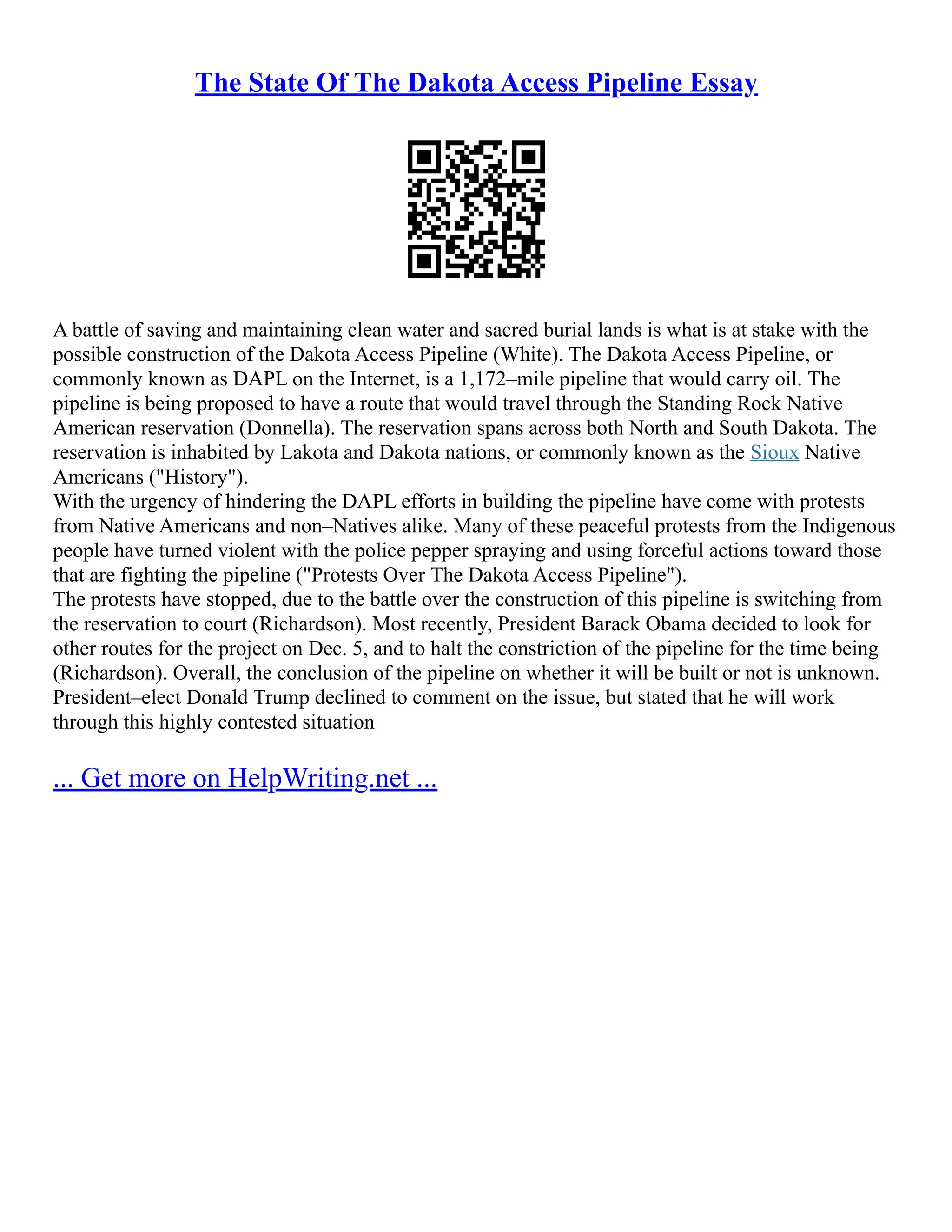 The State Of The Dakota Access Pipeline Essay
A battle of saving and maintaining clean water and sacred burial lands is what is at stake with the
possible construction of the Dakota Access Pipeline (White). The Dakota Access Pipeline, or
commonly known as DAPL on the Internet, is a 1,172–mile pipeline that would carry oil. The
pipeline is being proposed to have a route that would travel through the Standing Rock Native
American reservation (Donnella). The reservation spans across both North and South Dakota. The
reservation is inhabited by Lakota and Dakota nations, or commonly known as the Sioux Native
Americans ("History").
With the urgency of hindering the DAPL efforts in building the pipeline have come with protests
from Native Americans and non–Natives alike. Many of these peaceful protests from the Indigenous
people have turned violent with the police pepper spraying and using forceful actions toward those
that are fighting the pipeline ("Protests Over The Dakota Access Pipeline").
The protests have stopped, due to the battle over the construction of this pipeline is switching from
the reservation to court (Richardson). Most recently, President Barack Obama decided to look for
other routes for the project on Dec. 5, and to halt the constriction of the pipeline for the time being
(Richardson). Overall, the conclusion of the pipeline on whether it will be built or not is unknown.
President–elect Donald Trump declined to comment on the issue, but stated that he will work
through this highly contested situation
... Get more on HelpWriting.net ...
 