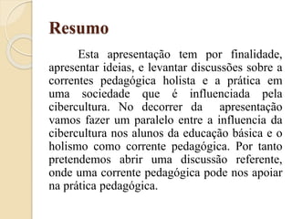 Resumo
Esta apresentação tem por finalidade,
apresentar ideias, e levantar discussões sobre a
correntes pedagógica holista e a prática em
uma sociedade que é influenciada pela
cibercultura. No decorrer da apresentação
vamos fazer um paralelo entre a influencia da
cibercultura nos alunos da educação básica e o
holismo como corrente pedagógica. Por tanto
pretendemos abrir uma discussão referente,
onde uma corrente pedagógica pode nos apoiar
na prática pedagógica.
 