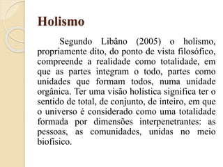 Holismo
Segundo Libâno (2005) o holismo,
propriamente dito, do ponto de vista filosófico,
compreende a realidade como totalidade, em
que as partes integram o todo, partes como
unidades que formam todos, numa unidade
orgânica. Ter uma visão holística significa ter o
sentido de total, de conjunto, de inteiro, em que
o universo é considerado como uma totalidade
formada por dimensões interpenetrantes: as
pessoas, as comunidades, unidas no meio
biofísico.
 