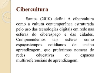 Cibercultura
Santos (2010) defini A cibercultura
como a cultura contemporânea estruturada
pelo uso das tecnologias digitais em rede nas
esferas do ciberespaço e das cidades.
Compreendemos tais esferas como
espaçostempos cotidianos de ensino
aprendizagem, que preferimos nomear de
redes educativas ou espaços
multirreferenciais de aprendizagem.
 