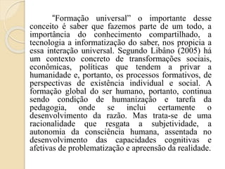 “Formação universal” o importante desse
conceito é saber que fazemos parte de um todo, a
importância do conhecimento compartilhado, a
tecnologia a informatização do saber, nos propicia a
essa interação universal. Segundo Libâno (2005) há
um contexto concreto de transformações sociais,
econômicas, políticas que tendem a privar a
humanidade e, portanto, os processos formativos, de
perspectivas de existência individual e social. A
formação global do ser humano, portanto, continua
sendo condição de humanização e tarefa da
pedagogia, onde se inclui certamente o
desenvolvimento da razão. Mas trata-se de uma
racionalidade que resgata a subjetividade, a
autonomia da consciência humana, assentada no
desenvolvimento das capacidades cognitivas e
afetivas de problematização e apreensão da realidade.
 