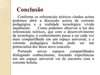 Conclusão
Conforme os referenciais teóricos citados acima
podemos abrir a discussão acerca da corrente
pedagógica e a realidade tecnológica vivida
atualmente. Como podemos observar a luz dos
referenciais teóricos, que com o desenvolvimento
da tecnologia, o conhecimento passa a ser cada vez
mais compartilhado em um espaço universal, e a
corrente pedagógica holista pode ser um
potencializa dor desse novo conceito.
Portando novos espaços compartilhados
dialogando conhecimento, trocando experiências
em um espaço universal vai de encontro com a
corrente holista.
 