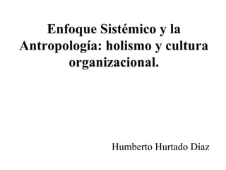 Enfoque Sistémico y la
Antropología: holismo y cultura
organizacional.
Humberto Hurtado Díaz
 