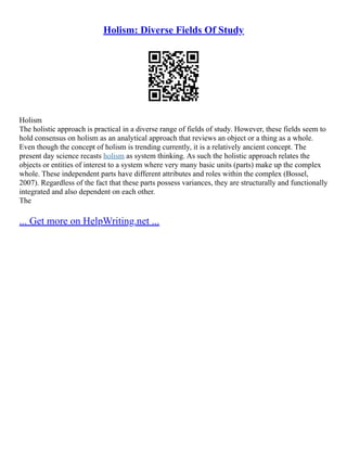 Holism: Diverse Fields Of Study
Holism
The holistic approach is practical in a diverse range of fields of study. However, these fields seem to
hold consensus on holism as an analytical approach that reviews an object or a thing as a whole.
Even though the concept of holism is trending currently, it is a relatively ancient concept. The
present day science recasts holism as system thinking. As such the holistic approach relates the
objects or entities of interest to a system where very many basic units (parts) make up the complex
whole. These independent parts have different attributes and roles within the complex (Bossel,
2007). Regardless of the fact that these parts possess variances, they are structurally and functionally
integrated and also dependent on each other.
The
... Get more on HelpWriting.net ...
 