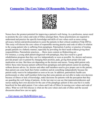 Comparing The Core Values Of Responsible Nursing Practice...
Nurses have the greatest potential for improving a patient's well–being. As a profession, nurses need
to promote the core values and code of Ethics amongst them. Nurse practitioners are required to
understand and practice the specific knowledge and skills of core values such as nurse caring,
advocacy, holism and professionalism to assist the patients in their critical condition (Volp 2007a).
This essay will discuss the core values of responsible nursing practice and code of ethics in relation
to the young patient who is suffering from paraplegia. Paternalism A policy or practice of treating
people patients in a fatherly manner, especially by providing for their needs without giving them
responsibilities. Paternalistic practices, ... Show more content on Helpwriting.net ...
For instance, a young adult patient diagnosed with paraplegia, they have need to a good
rehabilitation program then they can live independently as soon as possible. So, doctors and nurses
provide proper care to patient by changing their position, pads, giving them proper diet and
medication on time. But these are depending on the doctors and nurses. Young adult patient only
follow these rules because patient suffered from paraplegia and adult patient cannot do anything
without doctors advice. So, doctors and other staff members need to give proper care to the patient,
then patient can come back their better condition and do something independently because the
patient really want to be independent as soon as he can. In addition, paternalistic health care
professionals or other staff members believing that some patients are not able to make own decision
because of illness or lack of knowledge, make decisions for patients with the perception that they
are guarding the well–being of patients. At the last step we can say that (paternalism)doctors and
nurses making their own decision for the care of the paraplegic patient in this case but it is really
beneficial for that adult patient. Core values and Code of Ethics In nursing core values and code of
ethics. What we will first discuss is what are the core values and code of ethics and the second
discussion about how can we apply
... Get more on HelpWriting.net ...
 