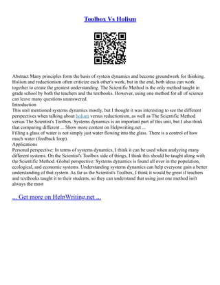 Toolbox Vs Holism
Abstract Many principles form the basis of system dynamics and become groundwork for thinking.
Holism and reductionism often criticize each other's work, but in the end, both ideas can work
together to create the greatest understanding. The Scientific Method is the only method taught in
grade school by both the teachers and the textbooks. However, using one method for all of science
can leave many questions unanswered.
Introduction
This unit mentioned systems dynamics mostly, but I thought it was interesting to see the different
perspectives when talking about holism versus reductionism, as well as The Scientific Method
versus The Scientist's Toolbox. Systems dynamics is an important part of this unit, but I also think
that comparing different ... Show more content on Helpwriting.net ...
Filling a glass of water is not simply just water flowing into the glass. There is a control of how
much water (feedback loop).
Applications
Personal perspective: In terms of systems dynamics, I think it can be used when analyzing many
different systems. On the Scientist's Toolbox side of things, I think this should be taught along with
the Scientific Method. Global perspective: Systems dynamics is found all over in the population,
ecological, and economic systems. Understanding systems dynamics can help everyone gain a better
understanding of that system. As far as the Scientist's Toolbox, I think it would be great if teachers
and textbooks taught it to their students, so they can understand that using just one method isn't
always the most
... Get more on HelpWriting.net ...
 