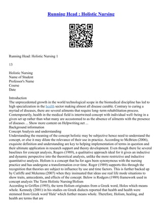 Running Head : Holistic Nursing
Running Head: Holistic Nursing 1
13
Holistic Nursing
Name of Student
Professor's Name
Course
Date
Introduction
The unprecedented growth in the world technological scope in the biomedical discipline has led to
high specialization in the health sector making almost all disease curable. Contrary to curing a
myriad of diseases, there are several ailments that require long–term rehabilitation process.
Contemporarily, health in the medical field is intertwined concept with individual well–being in a
given set up rather than what many are accustomed to as the absence of ailments with the presence
of diseases ... Show more content on Helpwriting.net ...
Background information
Concept Analysis and understanding
Understanding the meaning of the concept holistic may be subjective hence need to understand the
concept, or else it may dilute the relevance of their use in practice. According to McBrien (2006),
exquisite definition and understanding are key to helping implementation of terms in question and
their ultimate application in research support and theory development. Even though there lie several
baselines for concept analysis, Rogers (1989), a qualitative approach ideal for it gives an inductive
and dynamic perspective into the theoretical analysis, unlike the more restrictive and inductive
quantitative analysis. Holism is a concept that ha for ages been synonymous with the nursing
practice and has undergone a transformation over time. Roger (1989) supports this through the
recognition that theories are subject to influence by use and time factors. This is further backed up
by Cutliffe and Mckenna (2007) when they insinuated that ideas use real life mode situations to
show traits, antecedents, and effects of the concept. Below is Rodgers (1989) framework used in
concept analysis The Term Holistic Nursing/Holism
According to Griffen (1993), the term Holism originates from a Greek word, Holos which means
whole. Kennedy (2001) in his studies on Greek dialects reported that health and health were
stemmed from Greek word 'Hale' which further means whole. Therefore, Holism, healing, and
health are terms that are
 