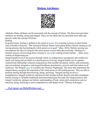 Holism Attributes
Attributes Many attributes can be associated with the concept of holism. The three most prevalent
attributes are healing, caring and integral. These are the ideals that are described most often and
practice under the concept of holism.
Healing
In general terms, healing is defined as the return to health. It is restoring someone to their former
state of health or function. "The American Holistic Nurses Association defines holistic nursing as 'all
nursing practice that has healing the whole person as its goal' " (Bair, 2016). Holistic nursing care
encompasses the idea of caring for the entire person, not just their physical body. "Healing is a
dynamic process of recovering from a trauma or illness by working toward realistic ... Show more
content on Helpwriting.net ...
Integral health involves the process through which we reshape basic assumptions and worldviews
about well–being and see death as a natural process of living. Integral health care is a patient–
centered and relationship–centered caring process that includes the patient, family, and community
and conventional, integrative, and integral healthcare practitioners, services and intervention in all
endeavors. The Integral nurse is a modern day Florence Nightingale. The nurse that implements the
integral theory recognize the important of the whole person in the healing process. They are able to
promote healing through their knowing, doing, and being. "Integral nursing involves a
comprehensive integral worldview and process that includes holistic theories and other paradigms;
holistic nursing is included (embraced) and transcended (goes beyond); this integral process and
integral worldview enlarges our holistic understanding of body–mind spirit connections and our
knowing, doing, and being to more comprehensive and deeper levels." (Dossey & Keegan,
... Get more on HelpWriting.net ...
 