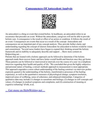 Consequences Of Antecedent Analysis
An antecedent is a thing or event that existed before. In healthcare, an antecedent refers to an
occurrence that precedes an event. Without the antecedents, caregivers will not be able to provide
holistic care. A consequence is the result or effect of an action or condition. It follows the result of
an event. Consequences are events that occur as a result of the concept. Antecedents and
consequences are an important part of any concept analysis. They provide further clarity and
understanding regarding the concept of interest Antecedent An antecedent to holism would be vision
and commitment. "Several nurse leaders have begun to expand their thinking around the holistic
framework and its inability to adequately describe and support ... Show more content on
Helpwriting.net ...
Patients that are treated with a holistic approach can be followed to determine if the holistic
approach made them recover faster and have better overall health and function once they get home.
These patients can be followed or interviewed at intervals over the course of a year via a telephone
interview regarding their health and quality of life. "We concluded that given the highly subjective
and personal nature of healing, a mixed–methods approach to measurement is most appropriate.
This approach engenders a more robust understanding of the healing construct via interview probes
expressly geared to the understanding of the holistic, transformative processes of the healing
experience, as well as the quantitative measures of physiological change, symptom resolution,
improved sense of wellbeing, sense of coherence, and enhanced relationships. Categories of
qualitative data may include (1) changes in sensations and feelings; (2) changes in self–concepts and
values; (3) changes in medical symptoms and complaints; and (4) construction of meaning or
cognitive reframing" (Firth, et.al,
... Get more on HelpWriting.net ...
 