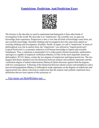 Empiricism, Positivism, And Positivism Essay
The Science is the idea that we need to understand and distinguish it from other kinds of
investigation in the world. We also refer it as "empiricism", the scientific way we gain our
knowledge from experience. Empiricism is also a view that all kinds of knowledge come from, not
just scientific knowledge. Scientific thinking and investigation have the same basic pattern as
everyday thinking and investigation. (Godfrey–Smith, 9) Again, we call it "empiricism" in terms of
philosophical way, but in earliest form, the "empiricism" was referred as "logical positivism".
Logical Positivism is a systematic reduction of all human knowledge to logical and scientific
foundations. Thus, a statement is meaningful if it is either purely formal (essentially, mathematics
and logic) or capable of empirical verification (Mastin,12) One of the most important American
philosophers, W.V.O. Quine, creates the two dogmas of empiricism and logical positivism. The two
dogmas that Quine attacked were the distinction between analytic and synthetic statements and the
verification dogma of radical reductionism (Mattey,8) Quine discusses against both the dogmas,
with two consequences: A blurring of the distinction between natural science and metaphysics and a
turn toward pragmatism (Mattey,1) Although he made arguments on the dogmas of empiricism and
logical positivism, Quine criticized on empiricism that the analytic and synthetic statements have
definitions that are mere reports of the synonymy of
... Get more on HelpWriting.net ...
 
