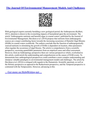 The Journal Of Environmental Management Models And Challenges
With geological experts currently heralding a new geological period, the Anthropocene (Kolbert,
2011), attention is drawn to the overarching impacts of humankind upon the environment. The
article 'Anthropogenic nutrients and harmful algae in coastal waters', published by the Journal of
Environmental Management, Davidson et al. (2014) propose that nutrients from anthropogenic
sources are a major contributing factor towards the increasing occurrence of Harmful Algal Blooms
(HABs) in coastal waters worldwide. The authors conclude that the function of anthropogenically
sourced nutrients in stimulating the growth of HABs is dependent on location, other parameters
often regulate the occurrence of algal blooms. The article is comprehensive from a scientific
perspective, accessing quantifiable parameters from an empirical cause and effect assessment.
However, from an Anthropology perspective there are various perspectives which, overlooked in
this article, could enrich the understanding and comprehension on the causes of HAB events. To
demonstrate how anthropological perspectives could contribute a more complex understanding and
interpose valuable paradigms to environmental management models and challenges. The article by
Davidson et al. (2014) is critiqued with regards to the Humanistic–Scientific spectrum, as well as
the Holistic perspective as opposed to the Reductionist perspective, and the Temporal perspective is
contrasted with the Tempocentric. However, advancing in this
... Get more on HelpWriting.net ...
 