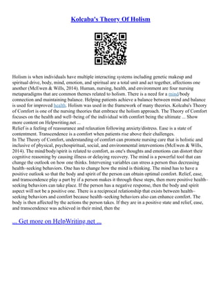 Kolcaba's Theory Of Holism
Holism is when individuals have multiple interacting systems including genetic makeup and
spiritual drive, body, mind, emotion, and spiritual are a total unit and act together, affections one
another (McEwen & Wills, 2014). Human, nursing, health, and environment are four nursing
metaparadigms that are common themes related to holism. There is a need for a mind/body
connection and maintaining balance. Helping patients achieve a balance between mind and balance
is used for improved health. Holism was used in the framework of many theories. Kolcaba's Theory
of Comfort is one of the nursing theories that embrace the holism approach. The Theory of Comfort
focuses on the health and well–being of the individual with comfort being the ultimate ... Show
more content on Helpwriting.net ...
Relief is a feeling of reassurance and relaxation following anxiety/distress. Ease is a state of
contentment. Transcendence is a comfort when patients rise above their challenges.
In The Theory of Comfort, understanding of comfort can promote nursing care that is holistic and
inclusive of physical, psychospiritual, social, and environmental interventions (McEwen & Wills,
2014). The mind/body/spirit is related to comfort, as one's thoughts and emotions can distort their
cognitive reasoning by causing illness or delaying recovery. The mind is a powerful tool that can
change the outlook on how one thinks. Intervening variables can stress a person thus decreasing
health–seeking behaviors. One has to change how the mind is thinking. The mind has to have a
positive outlook so that the body and spirit of the person can obtain optimal comfort. Relief, ease,
and transcendence play a part by if a person makes it through these steps, then more positive health–
seeking behaviors can take place. If the person has a negative response, then the body and spirit
aspect will not be a positive one. There is a reciprocal relationship that exists between health–
seeking behaviors and comfort because health–seeking behaviors also can enhance comfort. The
body is then affected by the actions the person takes. If they are in a positive state and relief, ease,
and transcendence was achieved in their mind, then the
... Get more on HelpWriting.net ...
 