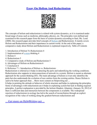 Essay On Holism And Reductionism
The concepts of holism and reductionism is related with system dynamics, as it is examined under
broad range of areas such as medicine, philosophy, physics, etc. The principles were defined and
examined in this research paper from the basis of system dynamics according to Saul, Mc. Leod.
(2008). this research paper provides brief concepts of Holism and Reductionism. It mainly covers
Holism and Reductionism and their importance in current world. At the end of this paper, a
comparative study about Holism and Reductionism is explained respectively. Table of Contents
1. Introduction of Holism Vs Reductionism 4
2. Implementation of system thinking 4
3. Holism 4
4. Reductionism 5
5. Comparative study of Holism and Reductionism 5
6. Advantages of Holism on Reductionism 6
7. Conclusion 6
8. Reference 7 1. Introduction of Holism vs. Reductionism:
Reductionism is referred as it helps in detecting the parts and indentifying the working conditions.
Reductionism also supports in interconnections of network in a system. Holism is meant as alternate
approach for the system thinking (ST). The main advantage of holism is it not only identifies the
parts but also understands the evolution of new entities form the existing entities. Hence Holism is
said to be better approach than ... Show more content on Helpwriting.net ...
It helps in pointing the attitude or behavior of whole structure and helps in explaining the principles.
Some of advantages with reductionism are it helps in explaining system but lack in finding required
principles. A perfect explanation is provided by the holism Ghadeer, Altamimi. (January 26, 2012) if
there is sufficient data and interaction between the components is available. The widespread
rejection of reductionism in ecology has led to the search of reconciliation through an explicit
recognition of the value of working along the gradient between reductionism and
... Get more on HelpWriting.net ...
 