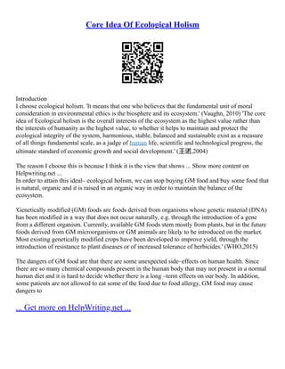 Core Idea Of Ecological Holism
Introduction
I choose ecological holism. 'It means that one who believes that the fundamental unit of moral
consideration in environmental ethics is the biosphere and its ecosystem.' (Vaughn, 2010) 'The core
idea of Ecological holism is the overall interests of the ecosystem as the highest value rather than
the interests of humanity as the highest value, to whether it helps to maintain and protect the
ecological integrity of the system, harmonious, stable, balanced and sustainable exist as a measure
of all things fundamental scale, as a judge of human life, scientific and technological progress, the
ultimate standard of economic growth and social development.' (王诺,2004)
The reason I choose this is because I think it is the view that shows ... Show more content on
Helpwriting.net ...
In order to attain this ideal– ecological holism, we can stop buying GM food and buy some food that
is natural, organic and it is raised in an organic way in order to maintain the balance of the
ecosystem.
'Genetically modified (GM) foods are foods derived from organisms whose genetic material (DNA)
has been modified in a way that does not occur naturally, e.g. through the introduction of a gene
from a different organism. Currently, available GM foods stem mostly from plants, but in the future
foods derived from GM microorganisms or GM animals are likely to be introduced on the market.
Most existing genetically modified crops have been developed to improve yield, through the
introduction of resistance to plant diseases or of increased tolerance of herbicides.' (WHO,2015)
The dangers of GM food are that there are some unexpected side–effects on human health. Since
there are so many chemical compounds present in the human body that may not present in a normal
human diet and it is hard to decide whether there is a long –term effects on our body. In addition,
some patients are not allowed to eat some of the food due to food allergy, GM food may cause
dangers to
... Get more on HelpWriting.net ...
 