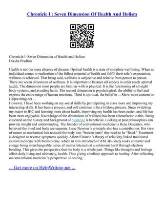 Chronicle I : Seven Dimension Of Health And Holism
Chronicle I: Seven Dimension of Health and Holism
Diksha Pradhan
Health is not the mere absence of disease. Optimal health is a state of complete well being. When an
individual comes to realization of the fullest potential of health and fulfill their role 's expectation,
wellness is achieved. That being said, wellness is subjective and relative from person to person.
There are seven dimension of wellness. It is important to balance all aspects in order reach optimal
health. The dimension most people are familiar with is physical. It is the functioning of all eight
body systems, and avoiding harm. The second dimension is psychological, the ability to feel and
express the entire range of human emotions. Third is spiritual, the belief in ... Show more content on
Helpwriting.net ...
However, I have been working on my social skills by participating in class more and improving my
interacting skills. It has been a process, and will continue to be a lifelong process. Since switching
my major to IHC and learning more about health, improving my health has been easier, and life has
been more enjoyable. Knowledge of the dimensions of wellness has been a benefactor to this. Being
educated on the history and background of medicine is beneficial. Looking at past philosophies can
provide insight and understanding. The founder of conventional medicine is Rene Descartes, who
believed the mind and body are separate. Isaac Newton 's principle also has a contribution. His view
of nature as mechanical has reduced the body into "broken parts" that need to be "fixed." Treatment
is designed to reverse symptoms quickly. Albert Einstein 's theory of relativity linked traditional
eastern medicine with biomedicine, which in turn introduces CAM. His study looks at matter and
energy being interchangeable, since all matter interacts at a subatomic level through electron
bonding. This gives the perspective that the body is a whole part. Things like thoughts and feelings
affect daily living and ultimately, health. Thus giving a holistic approach to healing. After reflecting
on conventional medicine 's perspective of healing,
... Get more on HelpWriting.net ...
 