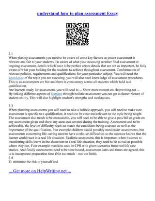 understand how to plan assessment Essay
3.1
When planing assessments you need to be aware of some key factors so you're assessment is
relevant and fair to your students. Be aware of what your assessing weather final assessment or
ongoing assessment, details which have to be perfect verses details that are not as important, be fully
aware of what your looking for the students to achieve throughout assessment. Conformation of
relevant policies, requirements and qualifications for your particular subject. You will need the
knowledge of the topic you are assessing, you will also need knowledge of assessment procedures.
This is so assessments are fair and there is consistency across all students which hold said
qualification.
Are learners ready for assessment, you will need to ... Show more content on Helpwriting.net ...
By linking different aspects of learning through holistic assessment you can get a clearer picture of
student ability. This will also highlight student's strengths and weaknesses.
3.3
When planning assessments you will need to take a holistic approach, you will need to make sure
assessment is specific to a qualification, it needs to be clear and relevant to the topic being taught.
The assessment also needs to be measurable, you will need to be able to give a pass/fail or grade on
any assessment given and show any areas not covered during the training. Assessment and to be
achievable, the level of difficulty needs to match the candidates being assessed as well as the
importance of the qualification, four example children would possibly need easier assessments, but
assessments concerning life–saving need to have a relative difficulties so the assessor knows that the
learner could react in a real life situation. Realistic assessment, this is important when it comes to
transferring skills learnt in the classroom to a real life situation, they need to be as real as possible
where they can, Four example manikins used in CPR with given scenarios from real life case
studies. And finally assessments need to be time bound, assessment dates and times are agreed, this
is to incorporate preparation time (Not too much – not too little).
3.4
To minimise the risk to yourself and
... Get more on HelpWriting.net ...
 