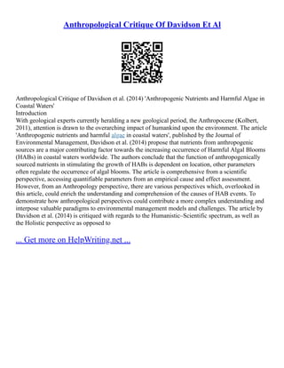 Anthropological Critique Of Davidson Et Al
Anthropological Critique of Davidson et al. (2014) 'Anthropogenic Nutrients and Harmful Algae in
Coastal Waters'
Introduction
With geological experts currently heralding a new geological period, the Anthropocene (Kolbert,
2011), attention is drawn to the overarching impact of humankind upon the environment. The article
'Anthropogenic nutrients and harmful algae in coastal waters', published by the Journal of
Environmental Management, Davidson et al. (2014) propose that nutrients from anthropogenic
sources are a major contributing factor towards the increasing occurrence of Harmful Algal Blooms
(HABs) in coastal waters worldwide. The authors conclude that the function of anthropogenically
sourced nutrients in stimulating the growth of HABs is dependent on location, other parameters
often regulate the occurrence of algal blooms. The article is comprehensive from a scientific
perspective, accessing quantifiable parameters from an empirical cause and effect assessment.
However, from an Anthropology perspective, there are various perspectives which, overlooked in
this article, could enrich the understanding and comprehension of the causes of HAB events. To
demonstrate how anthropological perspectives could contribute a more complex understanding and
interpose valuable paradigms to environmental management models and challenges. The article by
Davidson et al. (2014) is critiqued with regards to the Humanistic–Scientific spectrum, as well as
the Holistic perspective as opposed to
... Get more on HelpWriting.net ...
 