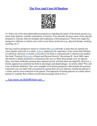 The Pros And Cons Of Dualism
#1: Select one of the three philosophical perspectives regarding the nature of the human person (e.g.,
mind–body dualism, scientific materialism, or holism). First, describe the basic tenets of the selected
perspective. Second, what are strengths and weaknesses of this perspective? Third, how might this
perspective influence or inform your work in your future profession (e.g., physical therapy, teaching,
coaching, etc.)?
Having a holistic perspective means to visualize the mind and body as parts that are separate but
come together and work as a whole. Holism emphasizes the importance of the whole body.Whether
it is physical, chemical, or mental, every part of our body is connected and is related to one another.
Our book "Practical Philosophy of Sport and Physical Activity" (Kretchmar R., Scott 2005) states
that holism is ideally promised to revolutionize the way we think about people, how we educate
them, treat them medically, promote their spiritual growth, and help them move(pg102). However, a
holistic approach on medicine has both its advantages and disadvantages. An article called "Pros and
Cons of Holistic Medicine" lists some strengths of an holistic perspective that includes the personal
connection you can make with your patient by giving them all your attention, treating the patient as
a whole, and the stress reduction of the patient. This approach of treating patients as a whole allows
patients to consider their wellness overall and encourages them to live a
... Get more on HelpWriting.net ...
 