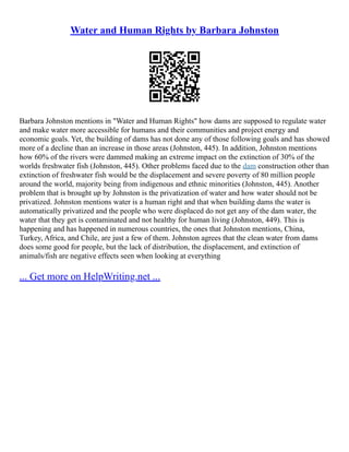 Water and Human Rights by Barbara Johnston
Barbara Johnston mentions in "Water and Human Rights" how dams are supposed to regulate water
and make water more accessible for humans and their communities and project energy and
economic goals. Yet, the building of dams has not done any of those following goals and has showed
more of a decline than an increase in those areas (Johnston, 445). In addition, Johnston mentions
how 60% of the rivers were dammed making an extreme impact on the extinction of 30% of the
worlds freshwater fish (Johnston, 445). Other problems faced due to the dam construction other than
extinction of freshwater fish would be the displacement and severe poverty of 80 million people
around the world, majority being from indigenous and ethnic minorities (Johnston, 445). Another
problem that is brought up by Johnston is the privatization of water and how water should not be
privatized. Johnston mentions water is a human right and that when building dams the water is
automatically privatized and the people who were displaced do not get any of the dam water, the
water that they get is contaminated and not healthy for human living (Johnston, 449). This is
happening and has happened in numerous countries, the ones that Johnston mentions, China,
Turkey, Africa, and Chile, are just a few of them. Johnston agrees that the clean water from dams
does some good for people, but the lack of distribution, the displacement, and extinction of
animals/fish are negative effects seen when looking at everything
... Get more on HelpWriting.net ...
 