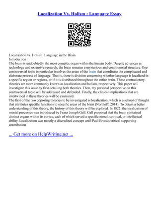 Localization Vs. Holism : Language Essay
Localization vs. Holism: Language in the Brain
Introduction
The brain is undoubtedly the most complex organ within the human body. Despite advances in
technology and extensive research, the brain remains a mysterious and controversial structure. One
controversial topic in particular involves the areas of the brain that coordinate the complicated and
elaborate process of language. That is, there is division concerning whether language is localized in
a specific region or regions, or if it is distributed throughout the entire brain. These contradictory
theories are more commonly known as localization and holism, respectively. This paper will
investigate this issue by first detailing both theories. Then, my personal perspective on this
controversial topic will be addressed and defended. Finally, the clinical implications that are
intertwined in these theories will be examined.
The first of the two opposing theories to be investigated is localization, which is a school of thought
that attributes specific functions to specific areas of the brain (Northoff, 2014). To obtain a better
understanding of this theory, the history of this theory will be explored. In 1825, the localization of
mental processes was introduced by Franz Joseph Gall. Gall proposed that the brain contained
distinct organs within its cortex, each of which served a specific moral, spiritual, or intellectual
ability. Localization was mostly a discredited concept until Paul Broca's critical supporting
contribution
... Get more on HelpWriting.net ...
 