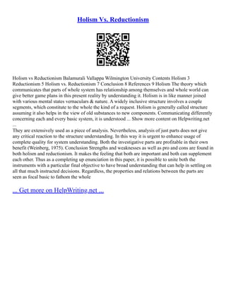 Holism Vs. Reductionism
Holism vs Reductionism Balamurali Vallappa Wilmington University Contents Holism 3
Reductionism 5 Holism vs. Reductionism 7 Conclusion 8 References 9 Holism The theory which
communicates that parts of whole system has relationship among themselves and whole world can
give better game plans in this present reality by understanding it. Holism is in like manner joined
with various mental states vernaculars & nature. A widely inclusive structure involves a couple
segments, which constitute to the whole the kind of a request. Holism is generally called structure
assuming it also helps in the view of old substances to new components. Communicating differently
concerning each and every basic system, it is understood ... Show more content on Helpwriting.net
...
They are extensively used as a piece of analysis. Nevertheless, analysis of just parts does not give
any critical reaction to the structure understanding. In this way it is urgent to enhance usage of
complete quality for system understanding. Both the investigative parts are profitable in their own
benefit (Weinberg, 1975). Conclusion Strengths and weaknesses as well as pro and cons are found in
both holism and reductionism. It makes the feeling that both are important and both can supplement
each other. Thus as a completing up enunciation in this paper, it is possible to unite both the
instruments with a particular final objective to have broad understanding that can help in settling on
all that much instructed decisions. Regardless, the properties and relations between the parts are
seen as focal basic to fathom the whole
... Get more on HelpWriting.net ...
 