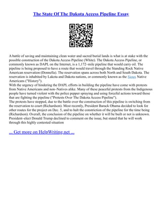 The State Of The Dakota Access Pipeline Essay
A battle of saving and maintaining clean water and sacred burial lands is what is at stake with the
possible construction of the Dakota Access Pipeline (White). The Dakota Access Pipeline, or
commonly known as DAPL on the Internet, is a 1,172–mile pipeline that would carry oil. The
pipeline is being proposed to have a route that would travel through the Standing Rock Native
American reservation (Donnella). The reservation spans across both North and South Dakota. The
reservation is inhabited by Lakota and Dakota nations, or commonly known as the Sioux Native
Americans ("History").
With the urgency of hindering the DAPL efforts in building the pipeline have come with protests
from Native Americans and non–Natives alike. Many of these peaceful protests from the Indigenous
people have turned violent with the police pepper spraying and using forceful actions toward those
that are fighting the pipeline ("Protests Over The Dakota Access Pipeline").
The protests have stopped, due to the battle over the construction of this pipeline is switching from
the reservation to court (Richardson). Most recently, President Barack Obama decided to look for
other routes for the project on Dec. 5, and to halt the constriction of the pipeline for the time being
(Richardson). Overall, the conclusion of the pipeline on whether it will be built or not is unknown.
President–elect Donald Trump declined to comment on the issue, but stated that he will work
through this highly contested situation
... Get more on HelpWriting.net ...
 