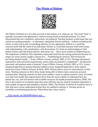 The Whole of Holism
The Whole of Holism It is not what you look at that matters, it is what you see. The word "look" is
typically associated with appearances, whereas seeing orients around discernment. It is from
discernment that one's intentions, and actions, are produced. Nursing literature would argue that you
cannot see anything properly – or alternately, adequately discern anything – without considering the
whole; to only look at part of something obscures its true appearance. Holism is a word that
concerns itself with the whole of an individual. Holism is a word that concerns itself with seeing:
with understanding, with consideration, with discernment. It is from an understanding of what
defines holism and what holism defines, that nurses can ... Show more content on Helpwriting.net ...
The Importance of Holism This importance transcends itself into the nursing profession because no
longer are nurses merely taught a concern for "..."hard/biological sciences" derived from the
prevailing medical model..." (Lane, O'Brien, Gooney, & Reid, 2005, p.132). Through educational
expectancies and curriculum requirements, nurses today are pushed to comprehend "...the physical,
emotional, and spiritual needs of patients" (Lane, O'Brien, Gooney, & Reid, 2005, p.132). A more
integrated approach in nursing education enables a more integrated approach in nurse–patient
interaction (Lane, O'Brien, Gooney, & Reid, 2005). Holism allows nurses to meet patients on their
terms. Meeting someone on their terms means being able to better create a practical, personal
treatment plan. Meeting someone on their terms enables a nurse to enhance patients' sense of control
over their own health; this empowerment flows from the nurse's ability to understand how the
patient has, can, and will interact with available resources for health promotion (Kitson, 2004). Not
only is the creation of a treatment plan then more efficient, but any need for treatment alterations is
more readily recognized and attended to (Kitson, 2004). The Practice of Holism It would be naive to
infer that once a nurse understands holism they are enabled to practice it. Nursing can be an
incredibly overwhelming profession. When thrust into a busy ward it
... Get more on HelpWriting.net ...
 
