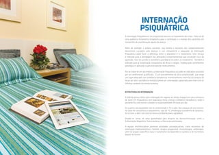 INTERNAÇÃO
PSIQUIÁTRICA
A Internação Psiquiátrica é um importante recurso no tratamento de crises. Trata-se de
uma poderosa ferramenta terapêutica para a contenção e o manejo dos pacientes em
momentos de manifestação aguda da doença.
Além de proteger o próprio paciente, sua família e terceiros dos comportamentos
destrutivos causados pela doença, o uso competente e adequado da Internação
Psiquiátrica pode fazer a diferença entre o abandono e o tratamento. Este serviço
é indicado para a abordagem das alterações comportamentais que envolvam risco de
agressão, risco de suicídio e resistência patológica em aderir ao tratamento. Também é
indicado para a toxiprivação compulsória de álcool e drogas, inadequação sociofamiliar
patológica e aplicação supervisionada de medicamentos.
Por se tratar de um ato médico, a Internação Psiquiátrica só pode ser indicada e assistida
por um profissional qualificado. É um procedimento de alta complexidade, que exige
um lugar adequado com ambiência terapêutica, monitoramento intensivo da conduta 24
horas por dia e assistência multidisciplinar por uma equipe capacitada para lidar com as
infinitas variáveis da mente humana.
ESTRUTURA DA INTERNAÇÃO
A Holiste possui leitos para internação em regime de tempo integral em uma estrutura
de Semi UTI Psiquiátrica com segurança física, clínica e ambiência terapêutica, onde o
paciente fica sob nossos cuidados e responsabilidade 24 horas por dia.
Os quartos são equipados com ar condicionado e TV a cabo. Nos espaços de uso comum,
há salas de convivência e relaxamento, sala de TV, arteterapia e academia de ginástica.
Ao ar livre, o deck com piscina torna o ambiente leve e agradável.
Dispõe-se, ainda, de salas aparelhadas para terapias de neuroestimulação, como a
Estimulação Magnética Transcraniana e a Eletroconvulsoterapia.
A equipe multidisciplinar promove atividades psicoeducativas, como encontros de
orientação medicamentosa e familiar, terapia ocupacional, musicoterapia, arteterapia,
além de grupos específicos para o tratamento da dependência química e do transtorno
bipolar de humor.
 