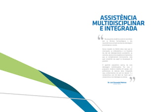 Na psiquiatria moderna é preciso reconhecer
que as técnicas farmacológicas e das
neurociênciassesomamàsdiversasabordagens
psicoterápicas e sociais.
Nosso trabalho na Holiste deixa claro que as
internações, os ambulatórios e os hospitais
dia não são ideologicamente excludentes, ao
contrário,sãorecursosterapêuticosimportantes
que se complementam tecnicamente, cada
qual cumprindo seu papel na recuperação do
paciente.
O paciente psiquiátrico precisa de uma
abordagem multidisciplinar. Por isso, a
psiquiatria moderna trabalha em equipe, com
profissionais de diversas áreas integrando
seus conhecimentos em prol do doente. E o
compromisso com ele deve ser maior que o
compromisso com ideologias ou teorias.
Dr. Luiz Fernando Pedroso
Diretor Clínico
“
“
ASSISTÊNCIA
MULTIDISCIPLINAR
E INTEGRADA
 