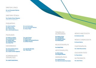 DIRETOR CLÍNICO
Dr. Luiz Fernando Pedroso
Psiquiatra
DIRETORA TÉCNICA
Sra. Sandra Simon Siqueira
Enfermeira Psiquiátrica
PSIQUIATRAS
Dr. André Gordilho			 Dr. Luiz Guimarães
Dr. Bezerra Filho				 Dr. Luiz Fernando Pedroso
Dra. Fabiana Nery			 Dr. Victor Pablo
Dra. Livia Castelo Branco
PSICÓLOGOS
Sr. André Luís Dória			 Sra. Julia Solano
Sra. Caroline Severo			 Sr. Pablo Sauce
Sr. Cláudio Melo				 Sr. Rogério de Andrade Barros
Sra. Daniela Araujo			 Sr. Ueliton Pereira
Sra. Ethel Poll
ENFERMEIRAS
Sra. Ana Cristina Santos 		 Sra. Danielli Miranda
Sra. Caroline Curi			 Sra. Thaís Brito
Sra. Sandra Simon Siqueira 	
ACOMPANHANTE
TERAPÊUTICO
Sra.IsabelCasteloBranco
TERAPEUTAS
OCUPACIONAIS
Sra.ItatiaraXavier
Sra.LíviaBrandão
Sra.MichelleCampos
Sra.RenataJones
MUSICOTERAPEUTA
Sra.NadjaPinho
ARTETERAPEUTAS
Sra.ÉliaCardoso
Sra.NarajaneOliveira
FARMACÊUTICAS
Sra. Andréa Ferreira
Sra. Maria do Carmo Faro Gomez
MÉDICO ANESTESISTA
Dr. Antônio do Vale
MÉDICO CARDIOLOGISTA
Dr. Daniel Muricy
FISIOTERAPEUTA
Sra. Cleide Mascarenhas
EDUCADOR FÍSICO
Sr. Paulo Dultra
NUTRICIONISTA
Sra. Joyce Souza
 
