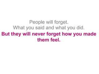People will forget.
     What you said and what you did.
But they will never forget how you made
                them feel.
 