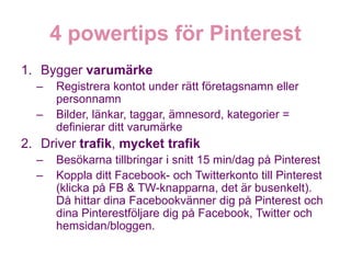 1. Bygger varumärke
  –   Registrera kontot under rätt företagsnamn eller
      personnamn
  –   Bilder, länkar, taggar, ämnesord, kategorier =
      definierar ditt varumärke
2. Driver trafik, mycket trafik
  –   Besökarna tillbringar i snitt 15 min/dag på Pinterest
  –   Koppla ditt Facebook- och Twitterkonto till Pinterest
      (klicka på FB & TW-knapparna, det är busenkelt).
      Då hittar dina Facebookvänner dig på Pinterest och
      dina Pinterestföljare dig på Facebook, Twitter och
      hemsidan/bloggen.
 