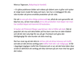 Marcus Tagesson, Babyshop (e-handel)

– Vi själva publicerar bilder och videos på sådant som vi gillar och tycker
är roligt inom mode för baby och barn. Sen har vi möjliggjort för alla
våra kunder att pinna enskilda produkter på vår sida.

För att ta vara på våra riktiga ambassadörer, alltså de som genomför ett
köp hos oss, så kan man också pinna alla produkter man köper när man
har slutfört köpet och kommit till tacksidan.

Vi tycker att Pinterest fångar upp kärnan i det vi håller på med. Det är
populärt att visa och dela bilder på fina barn som har en skön klädstil
och då blir det naturligt för oss att gå i framkant och göra det
lättillgängligt för våra kunder att dela med sig.

Det har visat sig att det dels är ett bra sätt att driva intresse och trafik
och dels är det ett bra verktyg som träffar helt rätt i vår målgrupp. Vi får
i dagsläget dagligen trafik från Pinterest och vi ser att det hela tiden ökar
så det är definitivt ett verktyg att titta närmare på om man inte har gjort
det redan.
 