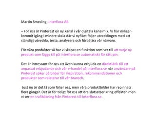 Martin Smeding, Interflora AB

– För oss är Pinterest en ny kanal i vår digitala kanalmix. Vi har nyligen
kommit igång i mindre skala där vi nyfiket följer utvecklingen med att
ständigt utveckla, testa, analysera och förbättra vår närvaro.

För våra produkter så har vi skapat en funktion som ser till att varje ny
produkt som läggs till på Interflora.se automatiskt får rätt pin.

Det är intressant för oss att även kunna erbjuda en direktlänk till ett
anpassat erbjudande och vår e-handel på Interflora.se när användare på
Pinterest söker på bilder för inspiration, rekommendationer och
produkter som relaterar till vår bransch.

 Just nu är det få som följer oss, men våra produktbilder har repinnats
flera gånger. Det är för tidigt för oss att dra slutsatser kring effekten men
vi ser en trafikökning från Pinterest till Interflora.se.
 