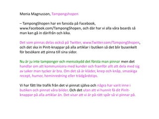 Monia Magnusson, Tampongshopen

– TampongShopen har en fansida på Facebook,
www.Facebook.com/TampongShopen, och där har vi alla våra boards så
man kan gå in därifrån och kika.

Det som pinnas delas också på Twitter, www.Twitter.com/TampongShopen,
och det ska in PinIt-knappar på alla artiklar i butiken så det blir busenkelt
för besökare att pinna till sina sidor.

Nu är ju inte tamponger och mensskydd det första man pinnar men det
handlar om att kommunicera med kunder och framför allt att dela med sig
av saker man tycker är bra. Om det så är kläder, knep och knåp, smaskiga
recept, humor, heminredning eller trädgårdstips.

Vi har fått lite trafik från det vi pinnat själva och några har varit inne i
butiken och pinnat våra bilder. Och det utan att vi hunnit få dit PinIt-
knappar på alla artiklar än. Det visar att vi är på rätt spår så vi pinnar på.
 