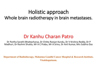 Holistic approach
Whole brain radiotherapy in brain metastases.
Dr Kanhu Charan Patro
Dr Partha Sarathi Bhattacharya, Dr Chitta Ranjan Kundu, Dr V Krishna Reddy, Dr P
Madhuri, Dr Rashmi Shukla, Mr A C Prabu, Mr A Srinu, Dr Anil Kumar, Mrs Subhra Das
Department of Radiotherapy, Mahatma Gandhi Cancer Hospital & Research Institute.
Visakhapatnam.
 